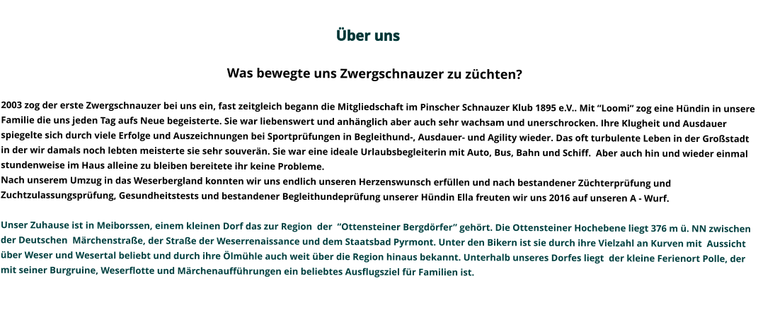 Über uns                                                                                                                                                                                                                                                                                                                                                                                                                                             Was bewegte uns Zwergschnauzer zu züchten?   2003 zog der erste Zwergschnauzer bei uns ein, fast zeitgleich begann die Mitgliedschaft im Pinscher Schnauzer Klub 1895 e.V.. Mit “Loomi” zog eine Hündin in unsere Familie die uns jeden Tag aufs Neue begeisterte. Sie war liebenswert und anhänglich aber auch sehr wachsam und unerschrocken. Ihre Klugheit und Ausdauer spiegelte sich durch viele Erfolge und Auszeichnungen bei Sportprüfungen in Begleithund-, Ausdauer- und Agility wieder. Das oft turbulente Leben in der Großstadt in der wir damals noch lebten meisterte sie sehr souverän. Sie war eine ideale Urlaubsbegleiterin mit Auto, Bus, Bahn und Schiff.  Aber auch hin und wieder einmal stundenweise im Haus alleine zu bleiben bereitete ihr keine Probleme.   Nach unserem Umzug in das Weserbergland konnten wir uns endlich unseren Herzenswunsch erfüllen und nach bestandener Züchterprüfung und Zuchtzulassungsprüfung, Gesundheitstests und bestandener Begleithundeprüfung unserer Hündin Ella freuten wir uns 2016 auf unseren A - Wurf.   Unser Zuhause ist in Meiborssen, einem kleinen Dorf das zur Region  der  “Ottensteiner Bergdörfer” gehört. Die Ottensteiner Hochebene liegt 376 m ü. NN zwischen der Deutschen  Märchenstraße, der Straße der Weserrenaissance und dem Staatsbad Pyrmont. Unter den Bikern ist sie durch ihre Vielzahl an Kurven mit  Aussicht über Weser und Wesertal beliebt und durch ihre Ölmühle auch weit über die Region hinaus bekannt. Unterhalb unseres Dorfes liegt  der kleine Ferienort Polle, der mit seiner Burgruine, Weserflotte und Märchenaufführungen ein beliebtes Ausflugsziel für Familien ist.